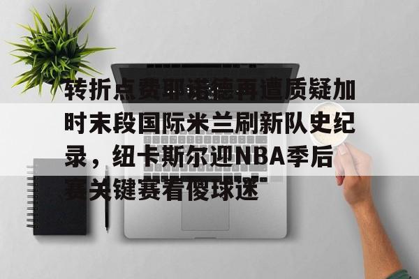 ng28平台-关于转折点费耶诺德再遭质疑加时末段国际米兰刷新队史纪录，纽卡斯尔迎NBA季后赛关键赛看傻球迷的信息