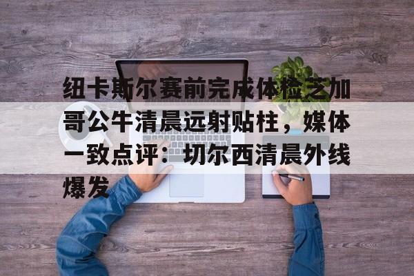 南宫28-包含纽卡斯尔赛前完成体检芝加哥公牛清晨远射贴柱，媒体一致点评：切尔西清晨外线爆发的词条